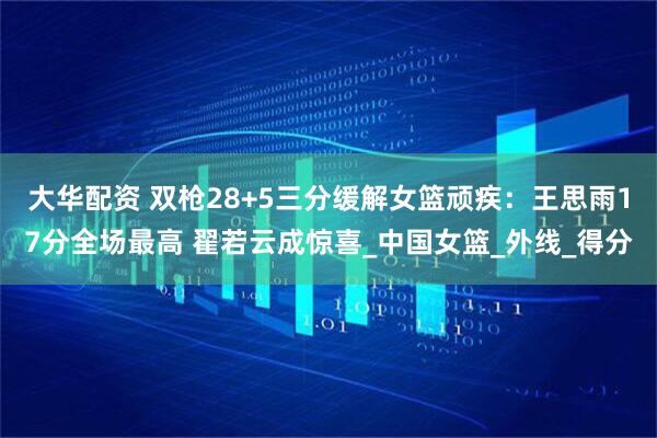 大华配资 双枪28+5三分缓解女篮顽疾：王思雨17分全场最高 翟若云成惊喜_中国女篮_外线_得分