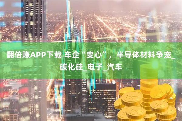 翻倍赚APP下载 车企“变心”，半导体材料争宠_碳化硅_电子_汽车