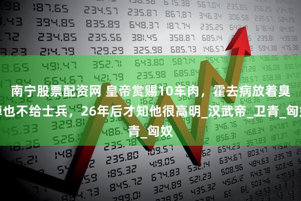 南宁股票配资网 皇帝赏赐10车肉,霍去病放着臭掉也不给士兵,26年后才知他很高明_汉武帝_卫青_匈奴