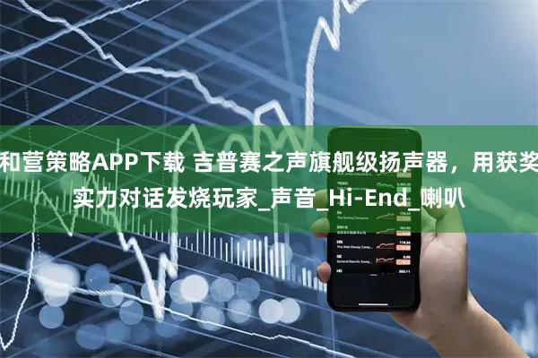 和营策略APP下载 吉普赛之声旗舰级扬声器，用获奖实力对话发烧玩家_声音_Hi-End_喇叭