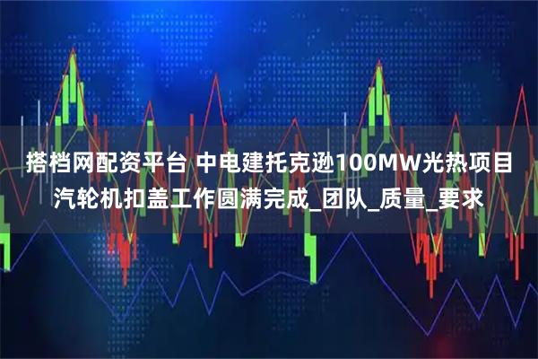搭档网配资平台 中电建托克逊100MW光热项目汽轮机扣盖工作圆满完成_团队_质量_要求