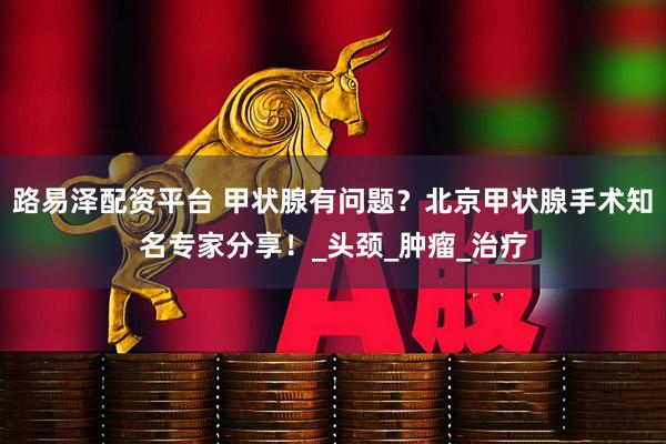 路易泽配资平台 甲状腺有问题？北京甲状腺手术知名专家分享！_头颈_肿瘤_治疗