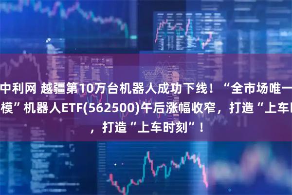 中利网 越疆第10万台机器人成功下线！“全市场唯一百亿规模”机器人ETF(562500)午后涨幅收窄，打造“上车时刻”！