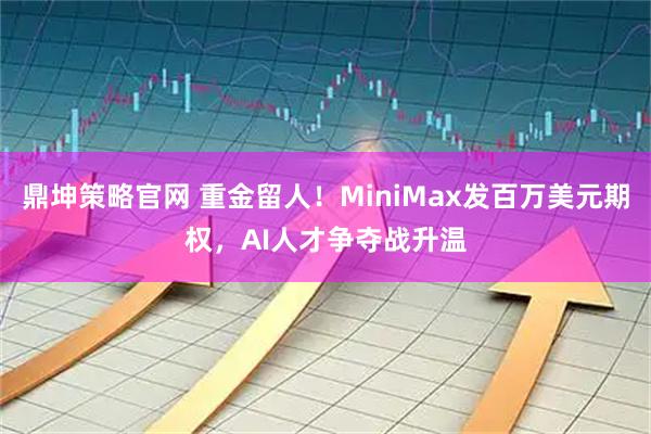 鼎坤策略官网 重金留人!MiniMax发百万美元期权,AI人才争夺战升温