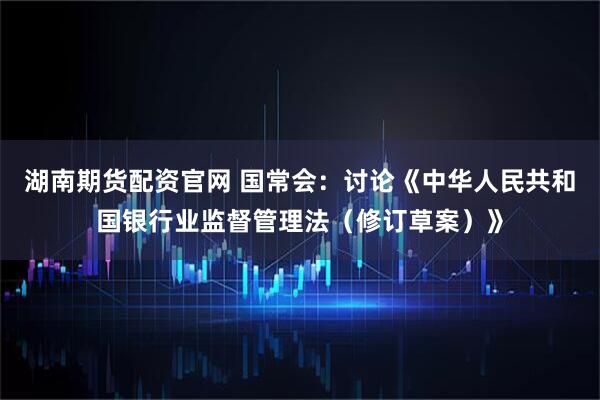 湖南期货配资官网 国常会：讨论《中华人民共和国银行业监督管理法（修订草案）》