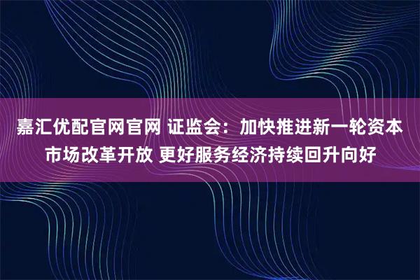 嘉汇优配官网官网 证监会:加快推进新一轮资本市场改革开放 更好服务经济持续回升向好