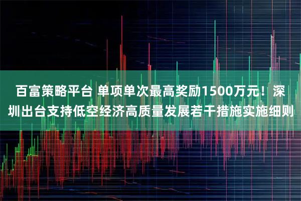百富策略平台 单项单次最高奖励1500万元!深圳出台支持低空经济高质量发展若干措施实施细则