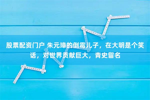 股票配资门户 朱元璋的倒霉儿子，在大明是个笑话，对世界贡献巨大，青史留名
