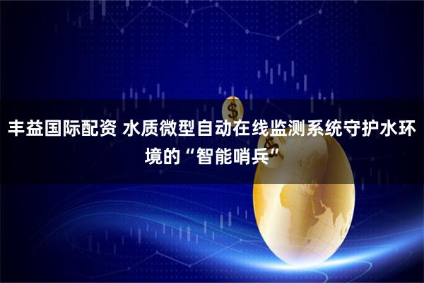 丰益国际配资 水质微型自动在线监测系统守护水环境的“智能哨兵”