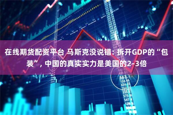 在线期货配资平台 马斯克没说错: 拆开GDP的“包装”, 中国的真实实力是美国的2-3倍