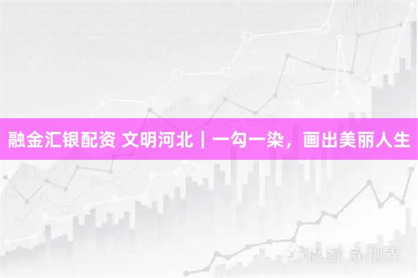 融金汇银配资 文明河北｜一勾一染，画出美丽人生