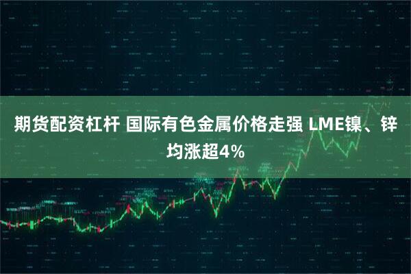 期货配资杠杆 国际有色金属价格走强 LME镍、锌均涨超4%