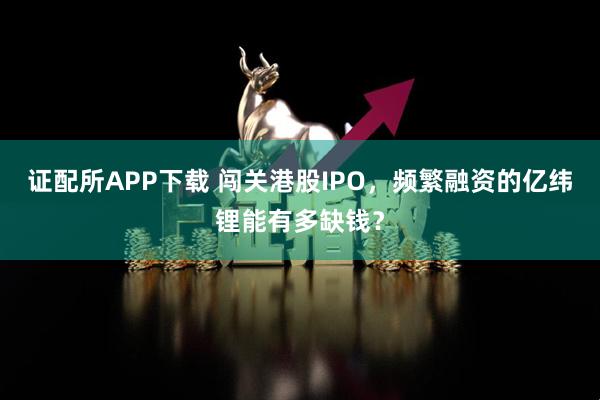 证配所APP下载 闯关港股IPO，频繁融资的亿纬锂能有多缺钱？