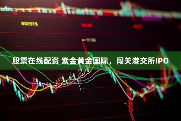 股票在线配资 紫金黄金国际，闯关港交所IPO