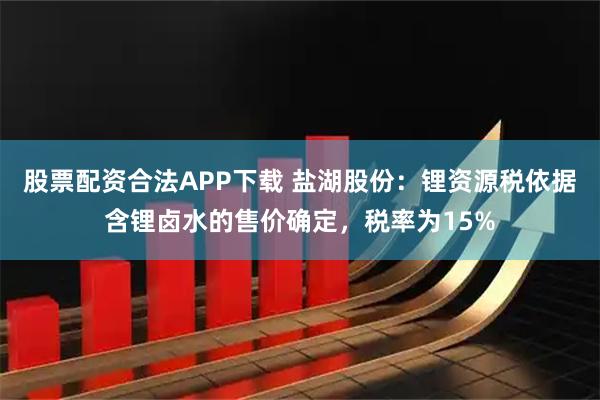 股票配资合法APP下载 盐湖股份：锂资源税依据含锂卤水的售价确定，税率为15%