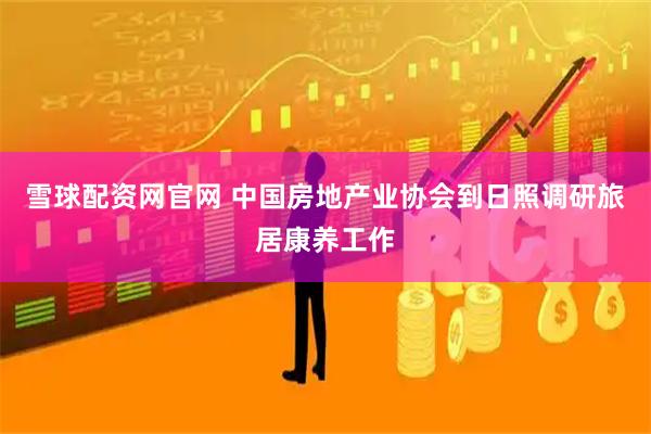 雪球配资网官网 中国房地产业协会到日照调研旅居康养工作