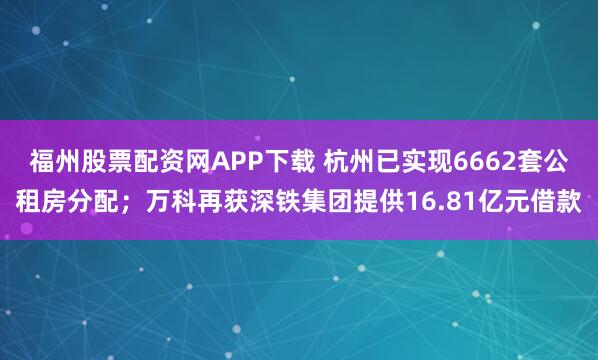 福州股票配资网APP下载 杭州已实现6662套公租房分配；万科再获深铁集团提供16.81亿元借款