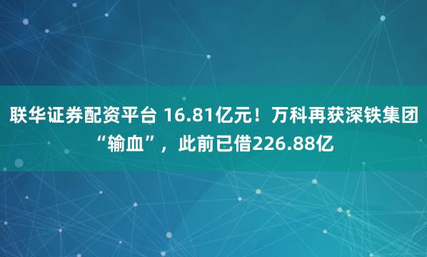 联华证券配资平台 16.81亿元！万科再获深铁集团“输血”，此前已借226.88亿