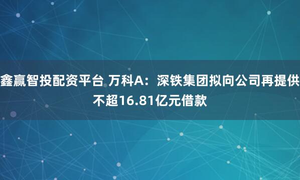 鑫赢智投配资平台 万科A：深铁集团拟向公司再提供不超16.81亿元借款