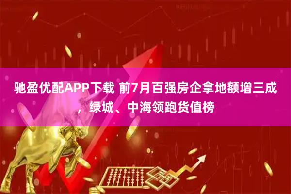 驰盈优配APP下载 前7月百强房企拿地额增三成，绿城、中海领跑货值榜