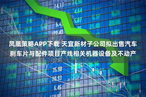 凤凰策略APP下载 天宜新材子公司拟出售汽车刹车片与配件项目产线相关机器设备及不动产