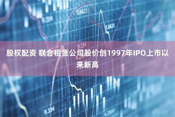 股权配资 联合租赁公司股价创1997年IPO上市以来新高