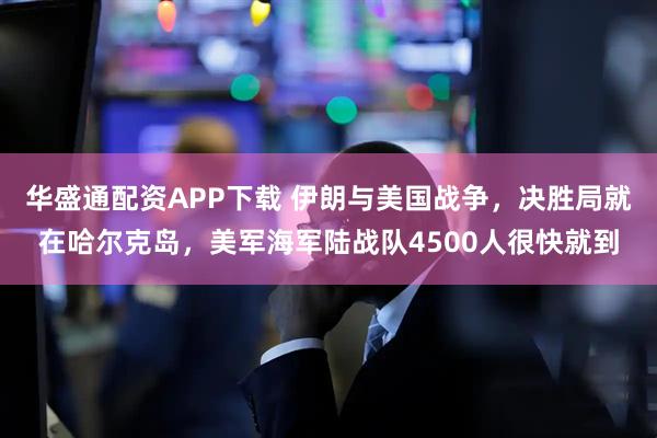 华盛通配资APP下载 伊朗与美国战争，决胜局就在哈尔克岛，美军海军陆战队4500人很快就到