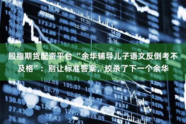 股指期货配资平台 “余华辅导儿子语文反倒考不及格”：别让标准答案，绞杀了下一个余华