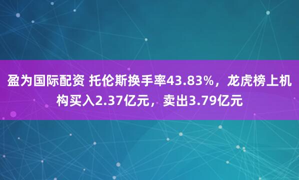 盈为国际配资 托伦斯换手率43.83%，龙虎榜上机构买入2.37亿元，卖出3.79亿元
