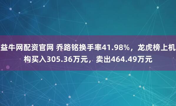 益牛网配资官网 乔路铭换手率41.98%，龙虎榜上机构买入305.36万元，卖出464.49万元